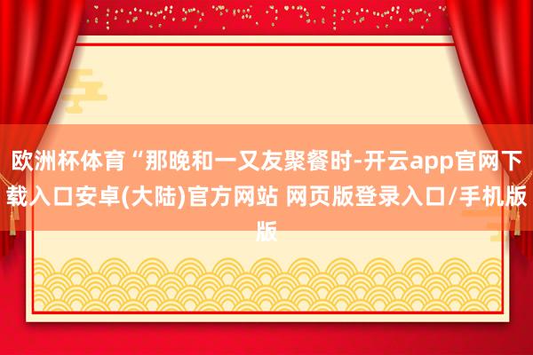 欧洲杯体育“那晚和一又友聚餐时-开云app官网下载入口安卓(大陆)官方网站 网页版登录入口/手机版