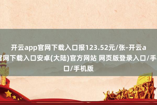 开云app官网下载入口报123.52元/张-开云app官网下载入口安卓(大陆)官方网站 网页版登录入口/手机版