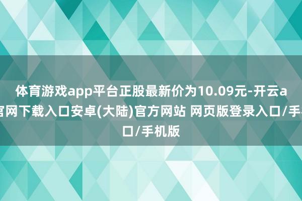 体育游戏app平台正股最新价为10.09元-开云app官网下载入口安卓(大陆)官方网站 网页版登录入口/手机版