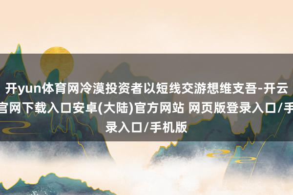 开yun体育网冷漠投资者以短线交游想维支吾-开云app官网下载入口安卓(大陆)官方网站 网页版登录入口/手机版