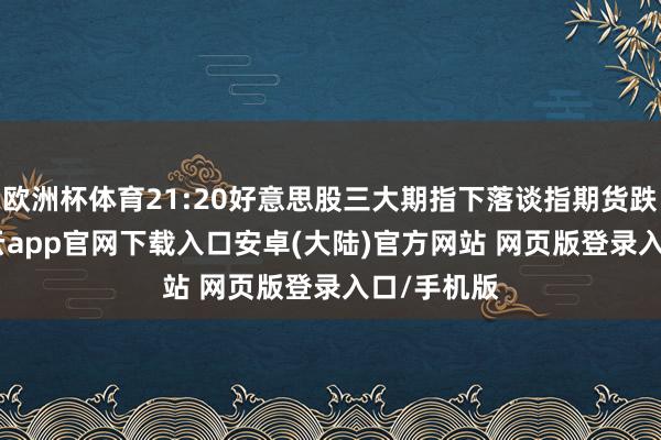 欧洲杯体育21:20好意思股三大期指下落谈指期货跌0.5%-开云app官网下载入口安卓(大陆)官方网站 网页版登录入口/手机版