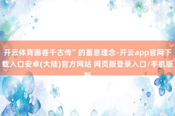 开云体育画卷千古传”的蓄意理念-开云app官网下载入口安卓(大陆)官方网站 网页版登录入口/手机版