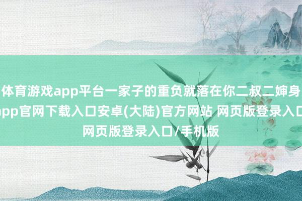 体育游戏app平台一家子的重负就落在你二叔二婶身上-开云app官网下载入口安卓(大陆)官方网站 网页版登录入口/手机版
