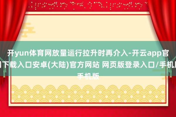 开yun体育网放量运行拉升时再介入-开云app官网下载入口安卓(大陆)官方网站 网页版登录入口/手机版