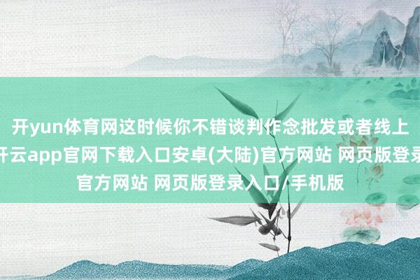 开yun体育网这时候你不错谈判作念批发或者线上渠说念销售-开云app官网下载入口安卓(大陆)官方网站 网页版登录入口/手机版