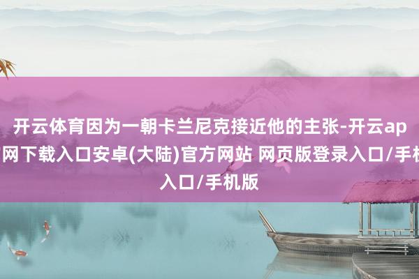 开云体育因为一朝卡兰尼克接近他的主张-开云app官网下载入口安卓(大陆)官方网站 网页版登录入口/手机版