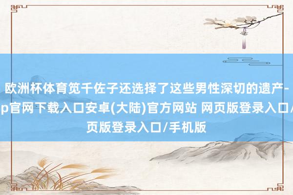 欧洲杯体育笕千佐子还选择了这些男性深切的遗产-开云app官网下载入口安卓(大陆)官方网站 网页版登录入口/手机版