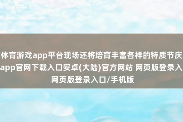 体育游戏app平台现场还将培育丰富各样的特质节庆行动-开云app官网下载入口安卓(大陆)官方网站 网页版登录入口/手机版