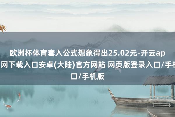 欧洲杯体育套入公式想象得出25.02元-开云app官网下载入口安卓(大陆)官方网站 网页版登录入口/手机版