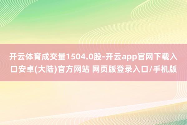 开云体育成交量1504.0股-开云app官网下载入口安卓(大陆)官方网站 网页版登录入口/手机版