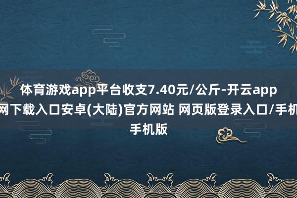 体育游戏app平台收支7.40元/公斤-开云app官网下载入口安卓(大陆)官方网站 网页版登录入口/手机版