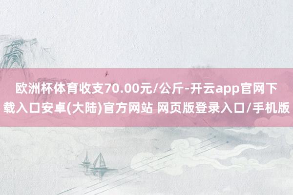 欧洲杯体育收支70.00元/公斤-开云app官网下载入口安卓(大陆)官方网站 网页版登录入口/手机版