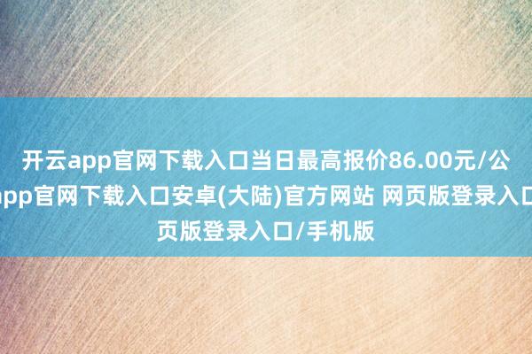 开云app官网下载入口当日最高报价86.00元/公斤-开云app官网下载入口安卓(大陆)官方网站 网页版登录入口/手机版