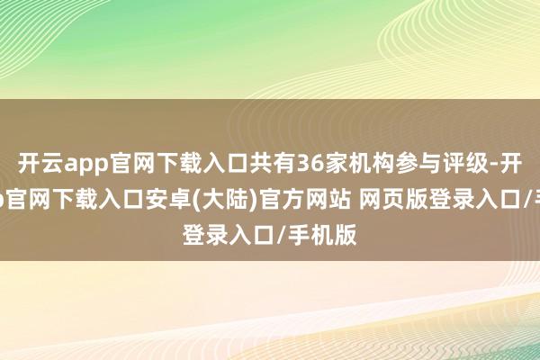 开云app官网下载入口共有36家机构参与评级-开云app官网下载入口安卓(大陆)官方网站 网页版登录入口/手机版