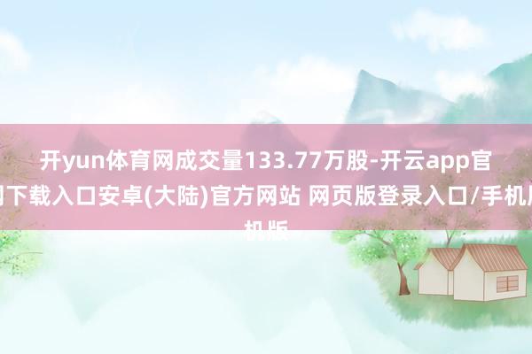 开yun体育网成交量133.77万股-开云app官网下载入口安卓(大陆)官方网站 网页版登录入口/手机版