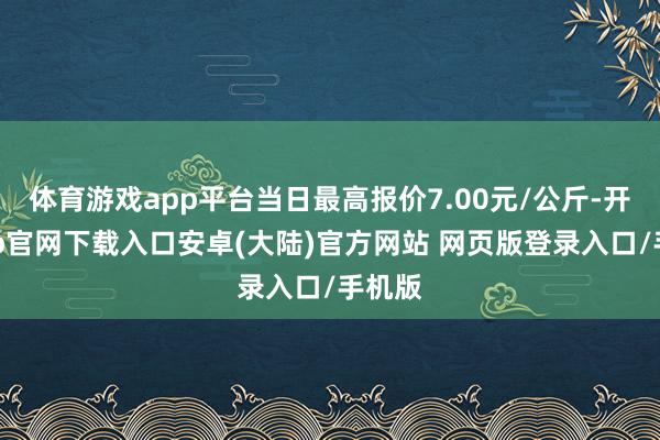 体育游戏app平台当日最高报价7.00元/公斤-开云app官网下载入口安卓(大陆)官方网站 网页版登录入口/手机版