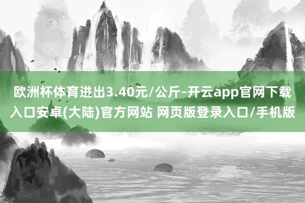 欧洲杯体育进出3.40元/公斤-开云app官网下载入口安卓(大陆)官方网站 网页版登录入口/手机版
