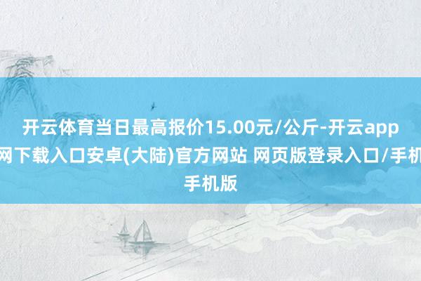 开云体育当日最高报价15.00元/公斤-开云app官网下载入口安卓(大陆)官方网站 网页版登录入口/手机版