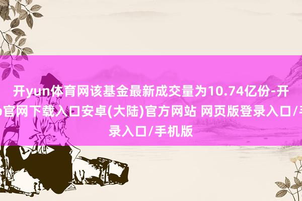 开yun体育网该基金最新成交量为10.74亿份-开云app官网下载入口安卓(大陆)官方网站 网页版登录入口/手机版