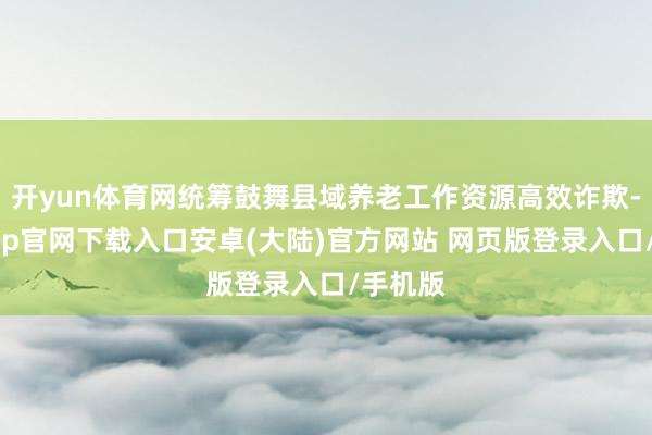 开yun体育网统筹鼓舞县域养老工作资源高效诈欺-开云app官网下载入口安卓(大陆)官方网站 网页版登录入口/手机版