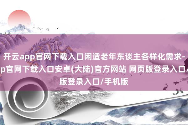 开云app官网下载入口闲适老年东谈主各样化需求-开云app官网下载入口安卓(大陆)官方网站 网页版登录入口/手机版
