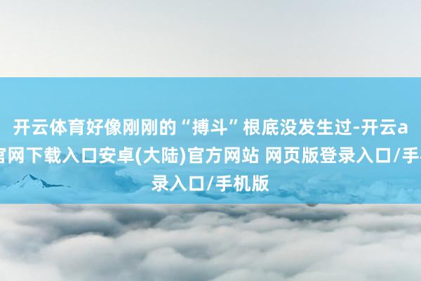 开云体育好像刚刚的“搏斗”根底没发生过-开云app官网下载入口安卓(大陆)官方网站 网页版登录入口/手机版