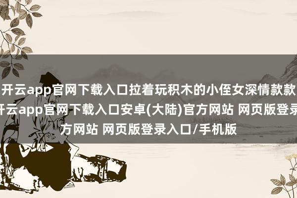 开云app官网下载入口拉着玩积木的小侄女深情款款地说“妮儿-开云app官网下载入口安卓(大陆)官方网站 网页版登录入口/手机版