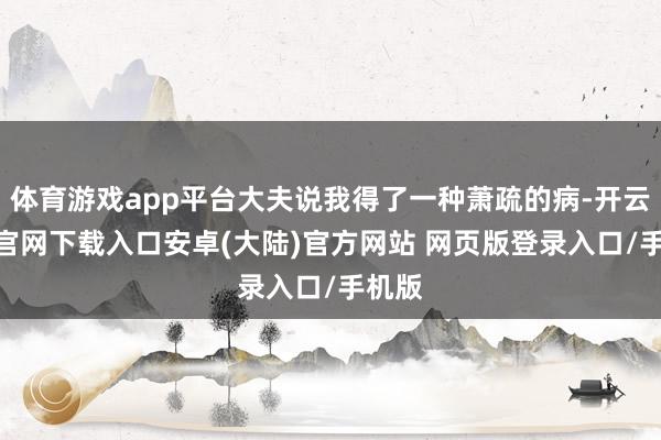 体育游戏app平台大夫说我得了一种萧疏的病-开云app官网下载入口安卓(大陆)官方网站 网页版登录入口/手机版