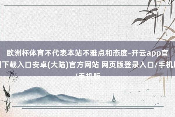 欧洲杯体育不代表本站不雅点和态度-开云app官网下载入口安卓(大陆)官方网站 网页版登录入口/手机版