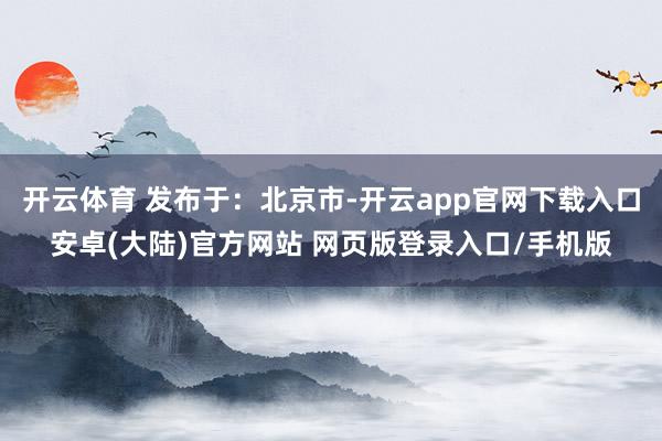 开云体育 发布于：北京市-开云app官网下载入口安卓(大陆)官方网站 网页版登录入口/手机版