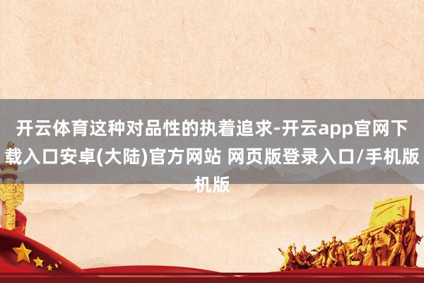 开云体育这种对品性的执着追求-开云app官网下载入口安卓(大陆)官方网站 网页版登录入口/手机版