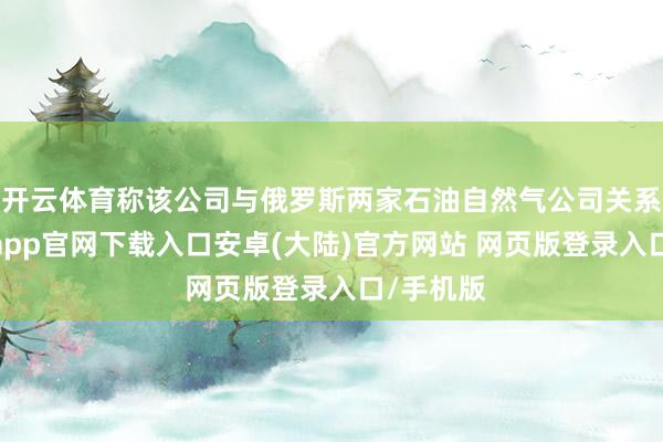 开云体育称该公司与俄罗斯两家石油自然气公司关系联-开云app官网下载入口安卓(大陆)官方网站 网页版登录入口/手机版