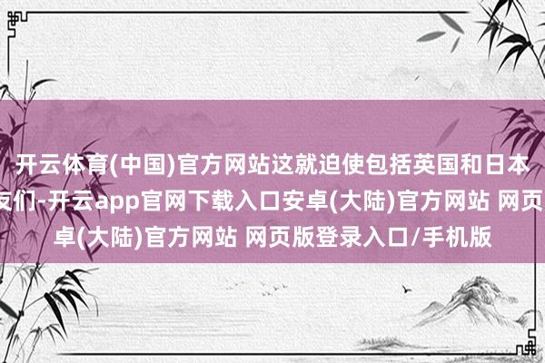 开云体育(中国)官方网站这就迫使包括英国和日本在内的好意思国盟友们-开云app官网下载入口安卓(大陆)官方网站 网页版登录入口/手机版