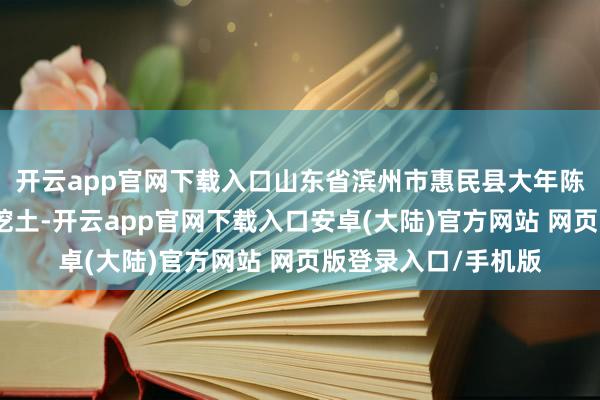 开云app官网下载入口山东省滨州市惠民县大年陈镇有东说念主鼎力挖土-开云app官网下载入口安卓(大陆)官方网站 网页版登录入口/手机版