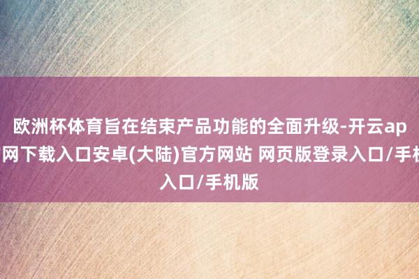 欧洲杯体育旨在结束产品功能的全面升级-开云app官网下载入口安卓(大陆)官方网站 网页版登录入口/手机版