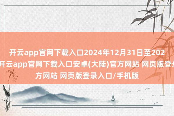 开云app官网下载入口2024年12月31日至2025年1月10日-开云app官网下载入口安卓(大陆)官方网站 网页版登录入口/手机版