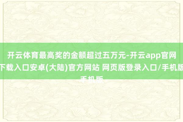 开云体育最高奖的金额超过五万元-开云app官网下载入口安卓(大陆)官方网站 网页版登录入口/手机版