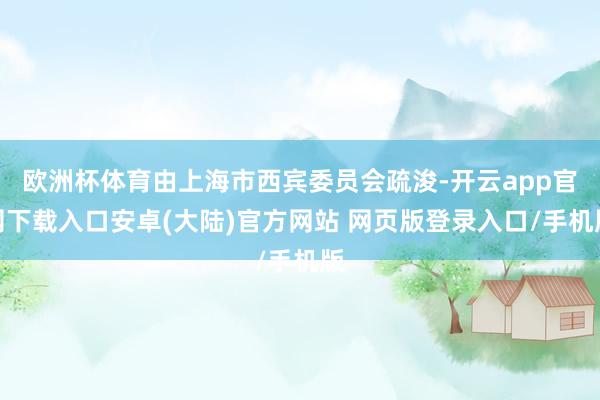 欧洲杯体育由上海市西宾委员会疏浚-开云app官网下载入口安卓(大陆)官方网站 网页版登录入口/手机版