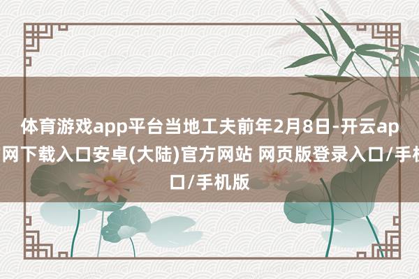体育游戏app平台当地工夫前年2月8日-开云app官网下载入口安卓(大陆)官方网站 网页版登录入口/手机版