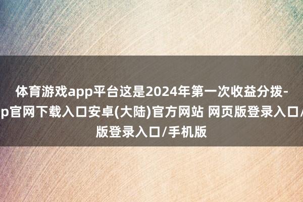体育游戏app平台这是2024年第一次收益分拨-开云app官网下载入口安卓(大陆)官方网站 网页版登录入口/手机版