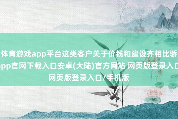 体育游戏app平台这类客户关于价钱和建设齐相比骄慢-开云app官网下载入口安卓(大陆)官方网站 网页版登录入口/手机版