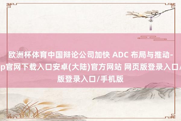 欧洲杯体育中国辩论公司加快 ADC 布局与推动-开云app官网下载入口安卓(大陆)官方网站 网页版登录入口/手机版