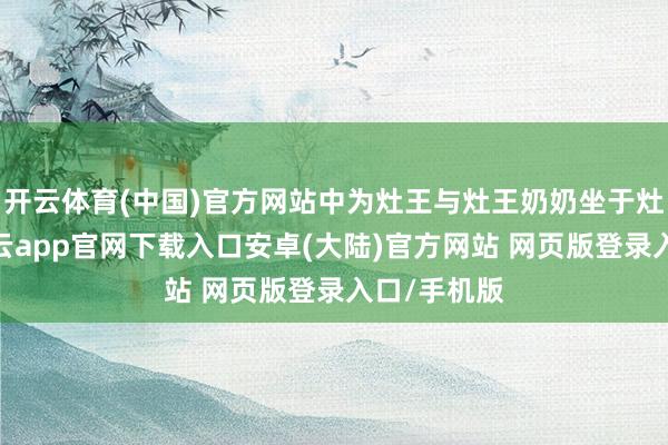 开云体育(中国)官方网站中为灶王与灶王奶奶坐于灶王府中-开云app官网下载入口安卓(大陆)官方网站 网页版登录入口/手机版