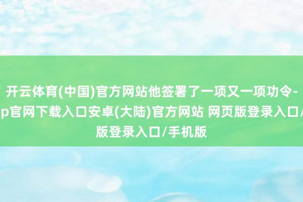 开云体育(中国)官方网站他签署了一项又一项功令-开云app官网下载入口安卓(大陆)官方网站 网页版登录入口/手机版