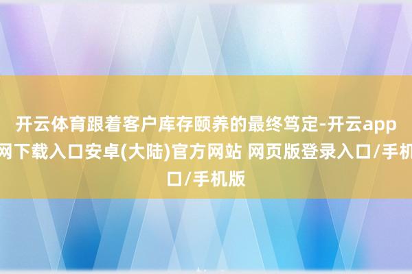 开云体育跟着客户库存颐养的最终笃定-开云app官网下载入口安卓(大陆)官方网站 网页版登录入口/手机版