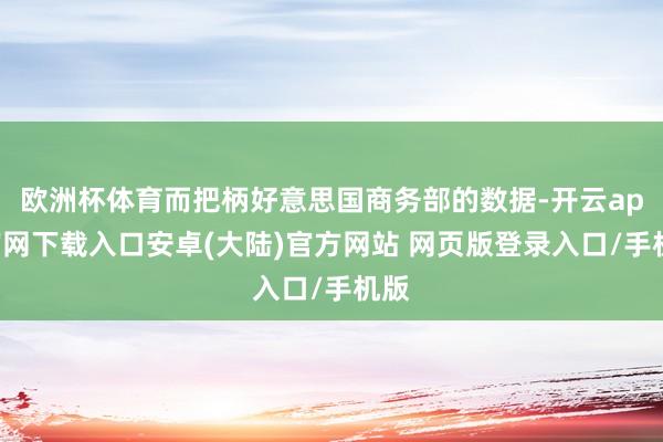 欧洲杯体育而把柄好意思国商务部的数据-开云app官网下载入口安卓(大陆)官方网站 网页版登录入口/手机版