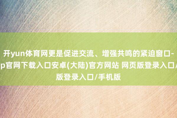 开yun体育网更是促进交流、增强共鸣的紧迫窗口-开云app官网下载入口安卓(大陆)官方网站 网页版登录入口/手机版
