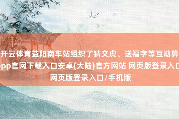开云体育益阳南车站组织了猜文虎、送福字等互动算作-开云app官网下载入口安卓(大陆)官方网站 网页版登录入口/手机版