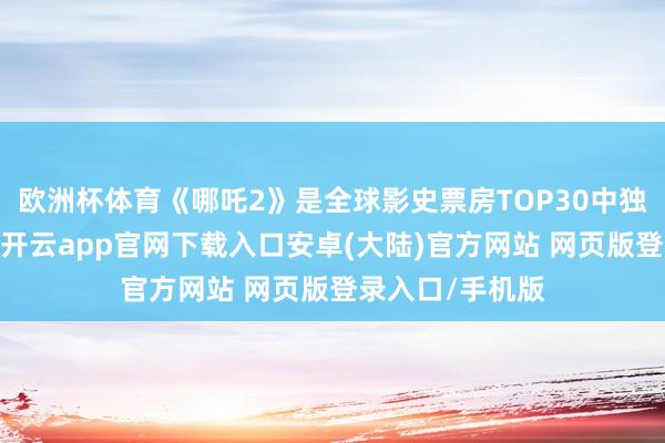 欧洲杯体育《哪吒2》是全球影史票房TOP30中独一的中国电影-开云app官网下载入口安卓(大陆)官方网站 网页版登录入口/手机版