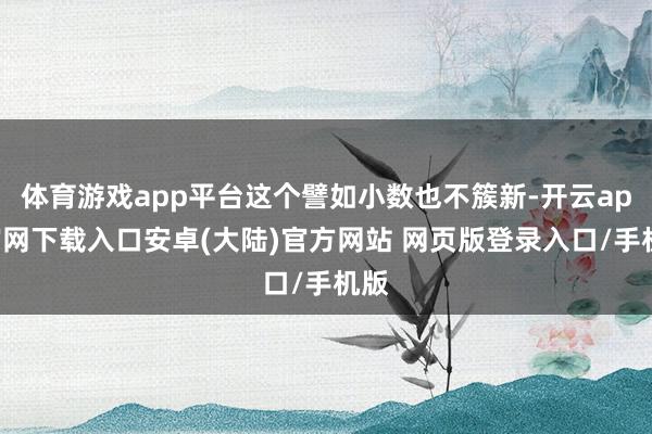 体育游戏app平台这个譬如小数也不簇新-开云app官网下载入口安卓(大陆)官方网站 网页版登录入口/手机版